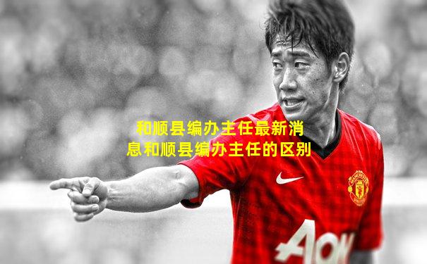 和顺县编办主任最新消息和顺县编办主任的区别