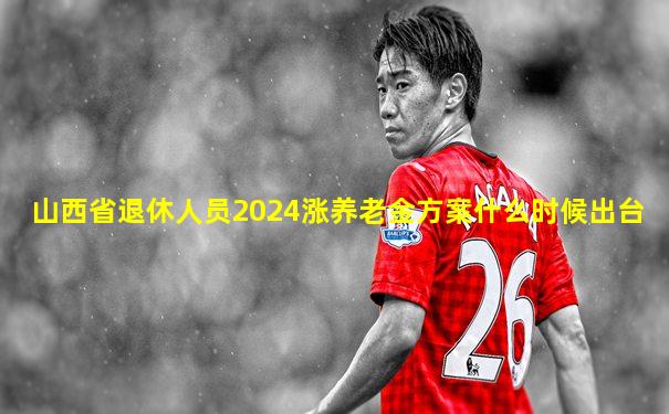 山西省退休人员2024涨养老金方案什么时候出台