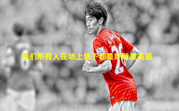 我们所有人在场上场下都是好朋友英语