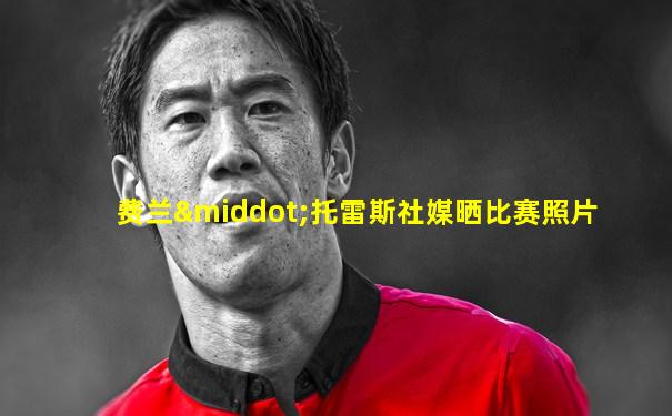 费兰·托雷斯社媒晒比赛照片