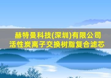 赫特曼科技(深圳)有限公司活性炭离子交换树脂复合滤芯