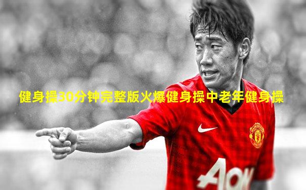 健身操30分钟完整版火爆健身操中老年健身操