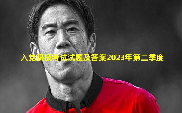 入党积极考试试题及答案2023年第二季度