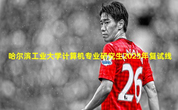 哈尔滨工业大学计算机专业研究生2025年复试线