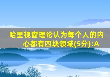 哈里视窗理论认为每个人的内心都有四块领域(5分):A