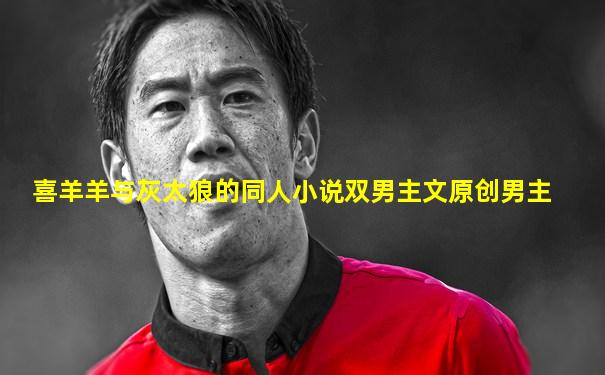 喜羊羊与灰太狼的同人小说双男主文原创男主