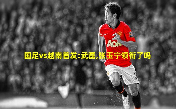 国足vs越南首发:武磊,张玉宁领衔了吗