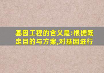 基因工程的含义是:根据既定目的与方案,对基因进行