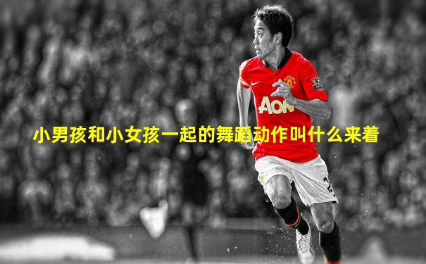 小男孩和小女孩一起的舞蹈动作叫什么来着