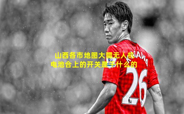 山西各市地图大疆无人机电池合上的开关是干什么的