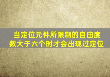 当定位元件所限制的自由度数大于六个时才会出现过定位