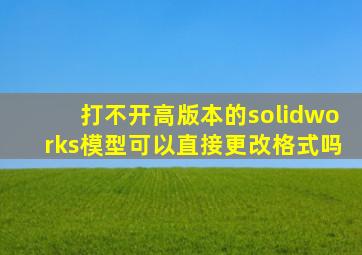 打不开高版本的solidworks模型可以直接更改格式吗