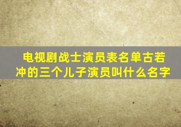 电视剧战士演员表名单古若冲的三个儿子演员叫什么名字