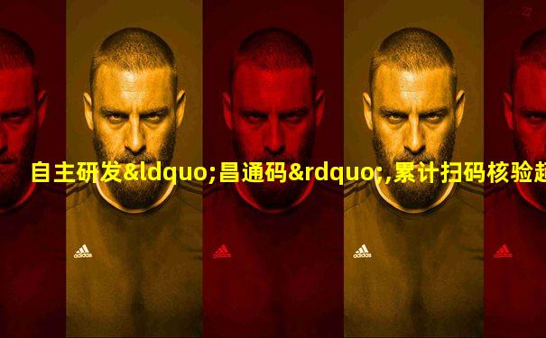 自主研发“昌通码”,累计扫码核验超多少亿次