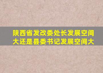 陕西省发改委处长发展空间大还是县委书记发展空间大
